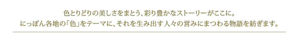 色とりどりの美しさをまとう、彩り豊かなストーリーがここに。にっぽん各地の「色」をテーマに、それを生み出す人々の営みにまつわる物語を紡ぎます。