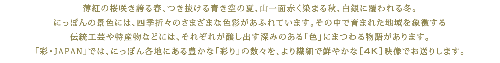 薄紅の桜咲き誇る春、つき抜ける青き空の夏、山一面赤く染まる秋、白銀に覆われる冬。にっぽんの景色には、四季折々のさまざまな色彩があふれています。その中で育まれた地域を象徴する伝統工芸や特産物などには、それぞれが醸し出す深みのある「色」にまつわる物語があります。「彩・JAPAN」では、にっぽん各地にある豊かな「彩り」の数々を、より繊細で鮮やかな［4K］映像でお送りします。