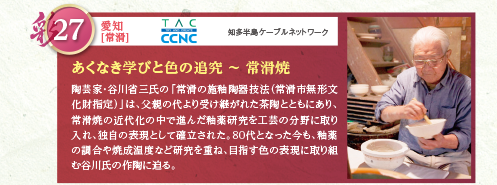 陶芸家・谷川省三氏の「常滑の施釉陶器技法（常滑市無形文化財指定）」は、父親の代より受け継がれた茶陶とともにあり、常滑焼の近代化の中で進んだ釉薬研究を工芸の分野に取り入れ、独自の表現として確立された。80代となった今も、釉薬の調合や焼成温度など研究を重ね、目指す色の表現に取り組む谷川氏の作陶に迫る。