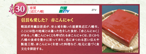 戦国武将織田信長が、安土城を築いた滋賀県近江八幡市。ここには他の地域とは違った色をした食材、「赤こんにゃく」がある。八幡こんにゃくとも呼ばれる赤こんにゃくは、古くから八幡の食卓を豊かに彩ってきた。色にまつわる言い伝えや製造工程、赤こんにゃくを使った料理など、地元に息づく食文化を探訪する。