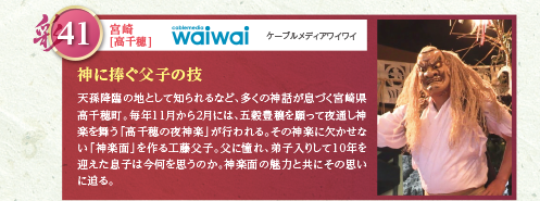 天孫降臨の地として知られるなど、多くの神話が息づく宮崎県高千穂町。毎年11月から2月には、五穀豊穣を願って夜通し神楽を舞う「高千穂の夜神楽」が行われる。その神楽に欠かせない「神楽面」を作る工藤父子。父に憧れ、弟子入りして10年を迎えた息子は今何を思うのか。神楽面の魅力と共にその思いに迫る。