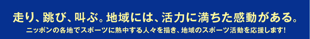 走り、跳び、叫ぶ。地域には、活力に満ちた感動がある。
ニッポンの各地でスポーツに熱中する人々を描き、地域のスポーツ活動を応援します！