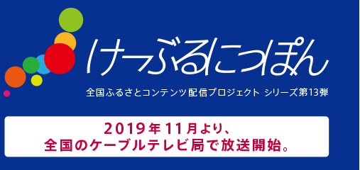 けーぶるにっぽん　全国ふるさとコンテンツ配信プロジェクト シリーズ第13弾　2019年11月より、全国のケーブルテレビ局で放送開始。