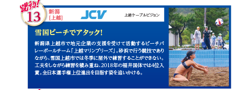 新潟県上越市で地元企業の支援を受けて活動するビーチバレーボールチーム「上越マリンブリーズ」。砂浜で行う競技でありながら、雪国上越市では冬季に屋外で練習することができない。工夫をしながら練習を積み重ね、2018年の福井国体では4位入賞。全日本選手権上位進出を目指す姿を追いかける。