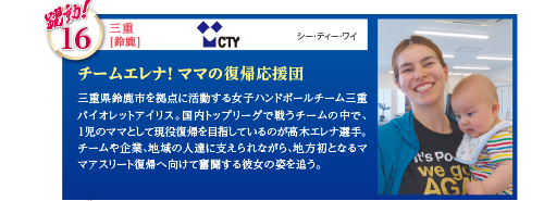 三重県鈴鹿市を拠点に活動する女子ハンドボールチーム三重バイオレットアイリス。国内トップリーグで戦うチームの中で、1児のママとして現役復帰を目指しているのが高木エレナ選手。チームや企業、地域の人達に支えられながら、地方初となるママアスリート復帰へ向けて奮闘する彼女の姿を追う。