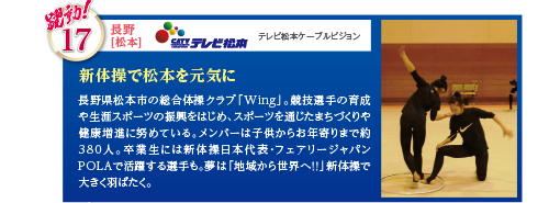 長野県松本市の総合体操クラブ「Wing」。競技選手の育成や生涯スポーツの振興をはじめ、スポーツを通じたまちづくりや健康増進に努めている。メンバーは子供からお年寄りまで約380人。卒業生には新体操日本代表・フェアリージャパンPOLAで活躍する選手も。夢は「地域から世界へ！！」新体操で大きく羽ばたく。