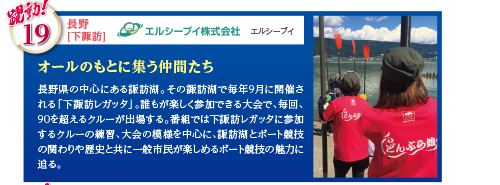 長野県の中心にある諏訪湖。その諏訪湖で毎年9月に開催される「下諏訪レガッタ」。誰もが楽しく参加できる大会で、毎回、90を超えるクルーが出場する。番組では下諏訪レガッタに参加するクルーの練習、大会の模様を中心に、諏訪湖とボート競技の関わりや歴史と共に一般市民が楽しめるボート競技の魅力に迫る。