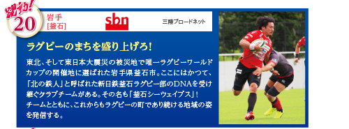 東北、そして東日本大震災の被災地で唯一ラグビーワールドカップの開催地に選ばれた岩手県釜石市。ここにはかつて、「北の鉄人」と呼ばれた新日鉄釜石ラグビー部のDNAを受け継ぐクラブチームがある。その名も「釜石シーウェイブス」！チームとともに、これからもラグビーの町であり続ける地域の姿を発信する。