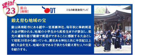 富山県南砺市にある越中一宮高瀬神社。毎年秋に奉納剣道大会が開かれる。地域の小学生から高校生までが参加し、祖先の遺徳を偲び健康で剣道ができることに感謝する大会として昭和38年から続いている。歴史ある神社と共に半世紀以上続く大会を支え、地域の宝である子供たちを鍛え育む人々の姿を紹介する。