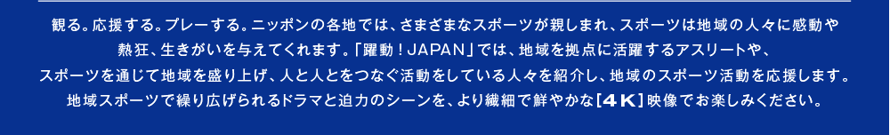 観る。応援する。プレーする。ニッポンの各地では、さまざまなスポーツが親しまれ、スポーツは地域の人々に感動や熱狂、生きがいを与えてくれます。「躍動！JAPAN」では、地域を拠点に活躍するアスリートや、スポーツを通じて地域を盛り上げ、人と人とをつなぐ活動をしている人々を紹介し、地域のスポーツ活動を応援します。地域スポーツで繰り広げられるドラマと迫力のシーンを、より繊細で鮮やかな［4K］映像でお楽しみください。