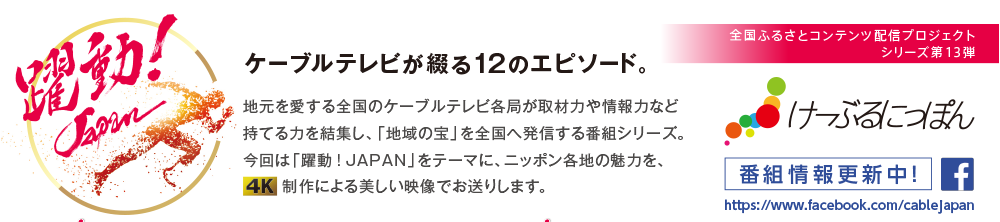 全国ふるさとコンテンツ配信プロジェクト　シリーズ第13弾　ケーブルテレビが綴る12のエピソード。地元を愛する全国のケーブルテレビ各局が取材力や情報力など持てる力を結集し、「地域の宝」を全国へ発信する番組シリーズ。今回は「躍動！JAPAN」をテーマに、ニッポン各地の魅力を、制作による美しい映像でお送りします。