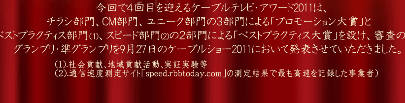 今回で４回目を迎えるケーブルテレビ・アワード2011は、チラシ部門、ＣＭ部門、ユニーク部門の３部門による「プロモーション大賞」と
ベストプラクティス部門、スピード部門の２部門による「ベストプラクティス大賞」を設け、審査の上、グランプリ・準グランプリを 9月27日のケーブルショー2011において発表させていただきました。