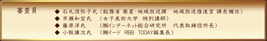 審査員　石丸須弥子氏（総務省　衛星・地域放送課　地域放送推進室　課長補佐　早瀬和宏氏（女子美術大学　特別講師）藤原　洋氏（㈱インターネット総合研究所　代表取締役所長）小板謙次氏（㈱イード　ＲＢＢ　TODAY編集長））　