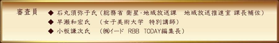 審査員　石丸須弥子氏（総務省　衛星・地域放送課　地域放送推進室　課長補佐　早瀬和宏氏（女子美術大学　特別講師）藤原　洋氏（㈱インターネット総合研究所　代表取締役所長）小板謙次氏（㈱イード　ＲＢＢ　TODAY編集長））　